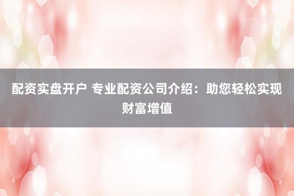 配资实盘开户 专业配资公司介绍：助您轻松实现财富增值