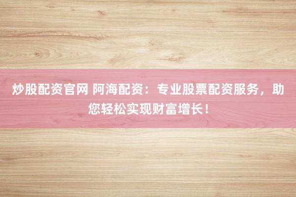 炒股配资官网 阿海配资：专业股票配资服务，助您轻松实现财富增长！