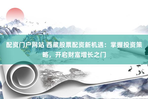 配资门户网站 西藏股票配资新机遇：掌握投资策略，开启财富增长之门