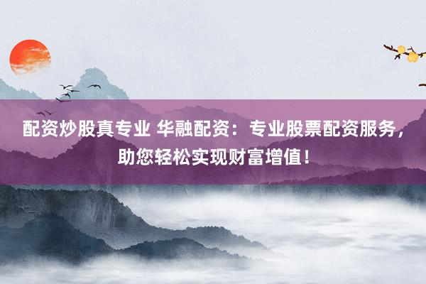 配资炒股真专业 华融配资：专业股票配资服务，助您轻松实现财富增值！