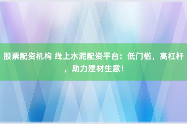 股票配资机构 线上水泥配资平台:低门槛,高杠杆,助力建材生意!