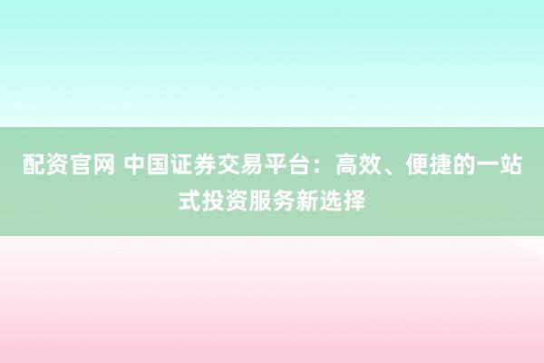 配资官网 中国证券交易平台：高效、便捷的一站式投资服务新选择